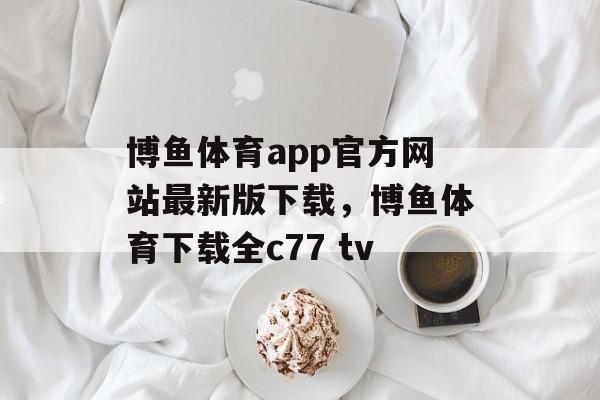 博鱼体育app官方网站最新版下载，博鱼体育下载全c77 tv